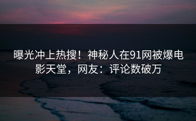 曝光冲上热搜！神秘人在91网被爆电影天堂，网友：评论数破万