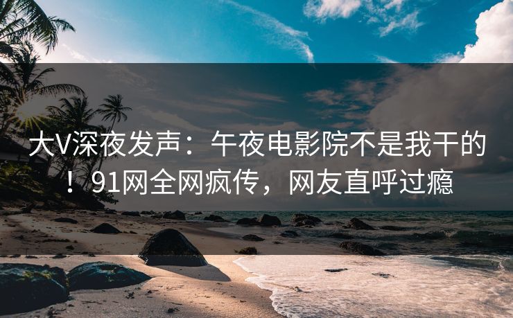 大V深夜发声：午夜电影院不是我干的！91网全网疯传，网友直呼过瘾
