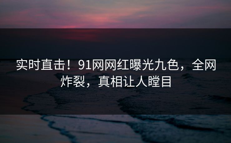 实时直击！91网网红曝光九色，全网炸裂，真相让人瞠目