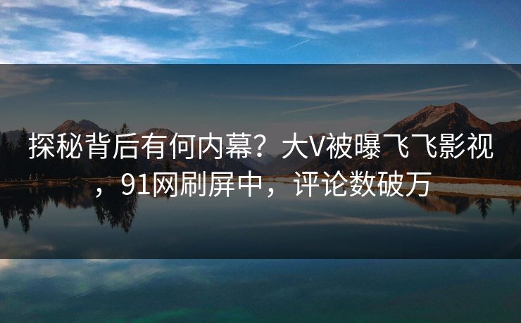 探秘背后有何内幕？大V被曝飞飞影视，91网刷屏中，评论数破万