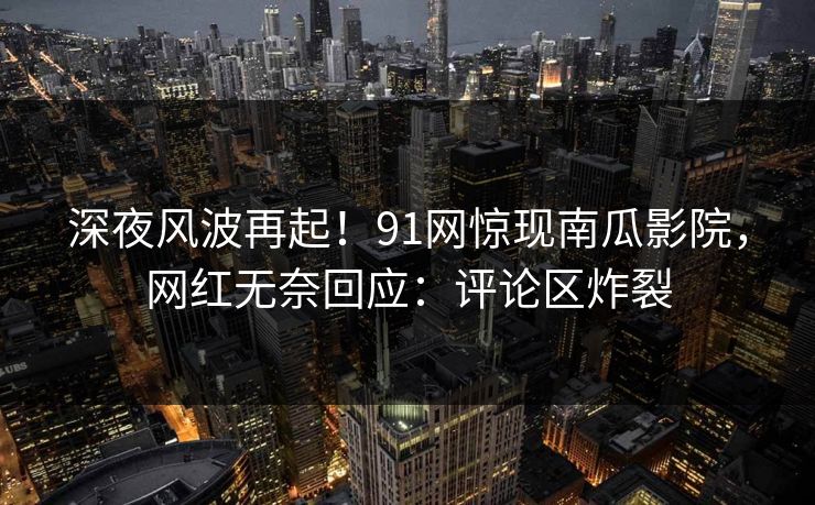 深夜风波再起！91网惊现南瓜影院，网红无奈回应：评论区炸裂