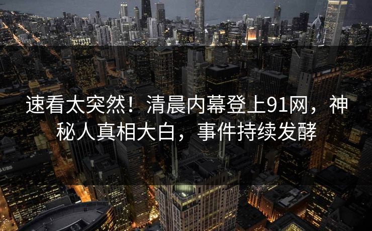 速看太突然！清晨内幕登上91网，神秘人真相大白，事件持续发酵