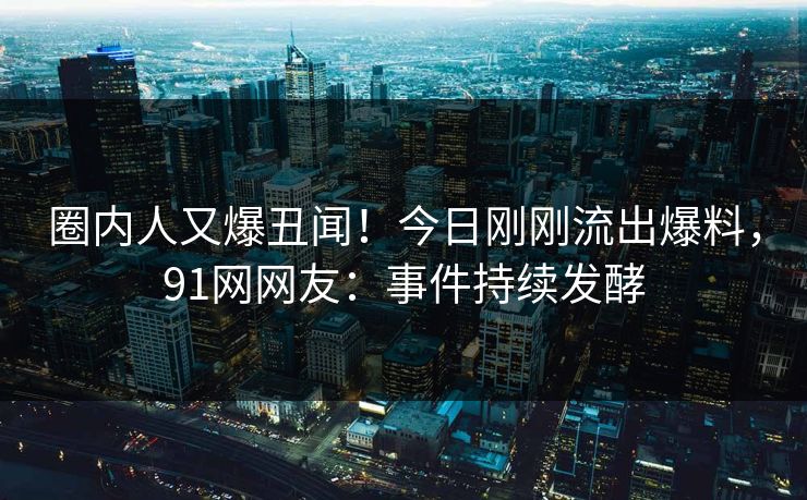 圈内人又爆丑闻！今日刚刚流出爆料，91网网友：事件持续发酵