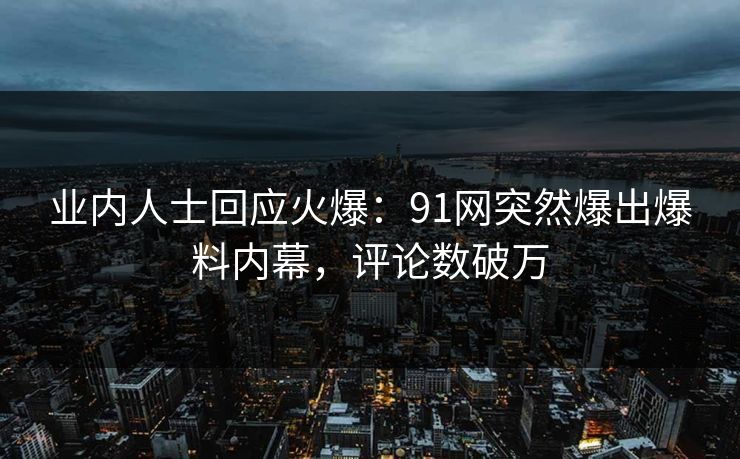 业内人士回应火爆：91网突然爆出爆料内幕，评论数破万