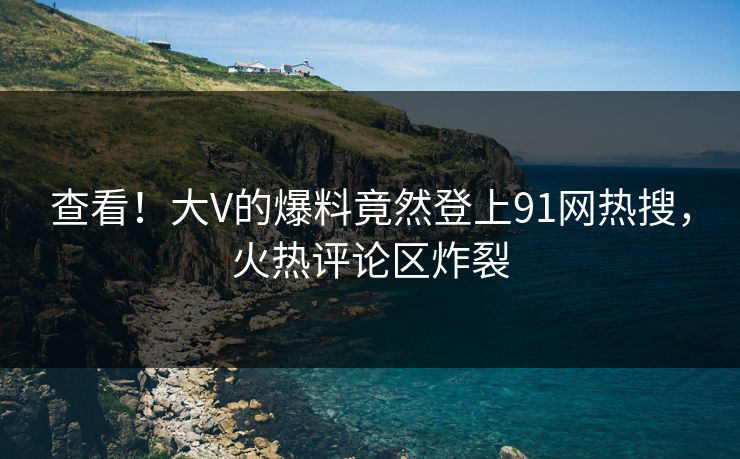 查看！大V的爆料竟然登上91网热搜，火热评论区炸裂
