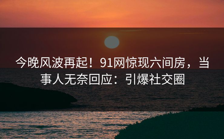 今晚风波再起！91网惊现六间房，当事人无奈回应：引爆社交圈