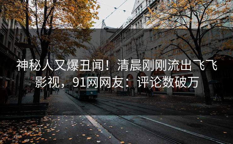 神秘人又爆丑闻！清晨刚刚流出飞飞影视，91网网友：评论数破万
