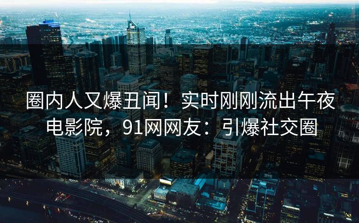 圈内人又爆丑闻！实时刚刚流出午夜电影院，91网网友：引爆社交圈