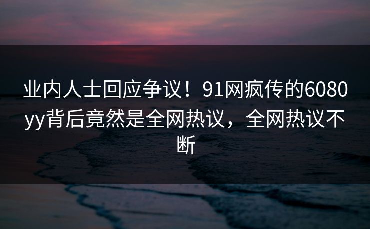 业内人士回应争议！91网疯传的6080yy背后竟然是全网热议，全网热议不断