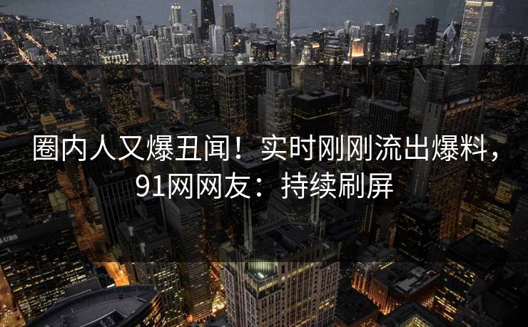 圈内人又爆丑闻！实时刚刚流出爆料，91网网友：持续刷屏