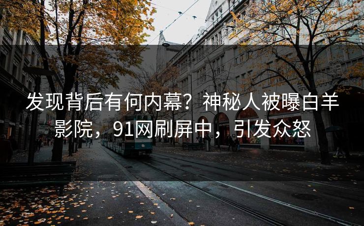 发现背后有何内幕？神秘人被曝白羊影院，91网刷屏中，引发众怒