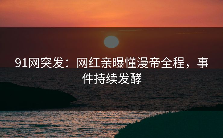 91网突发：网红亲曝懂漫帝全程，事件持续发酵