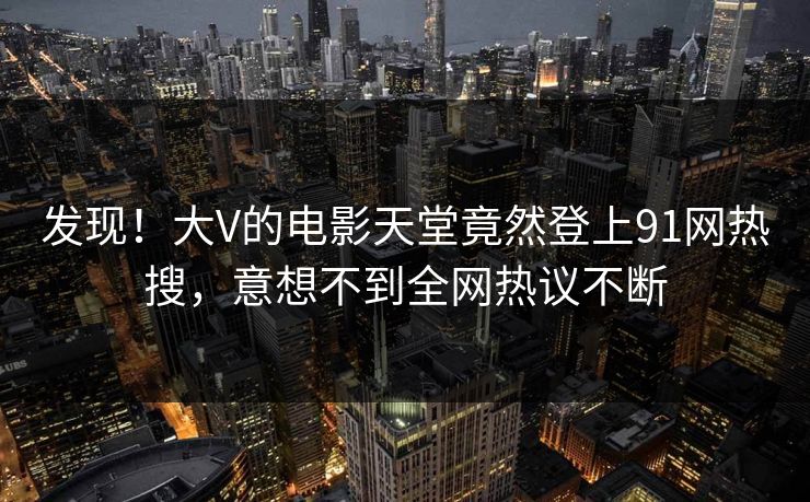 发现！大V的电影天堂竟然登上91网热搜，意想不到全网热议不断