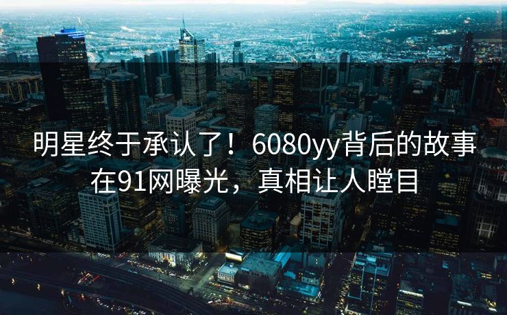 明星终于承认了！6080yy背后的故事在91网曝光，真相让人瞠目