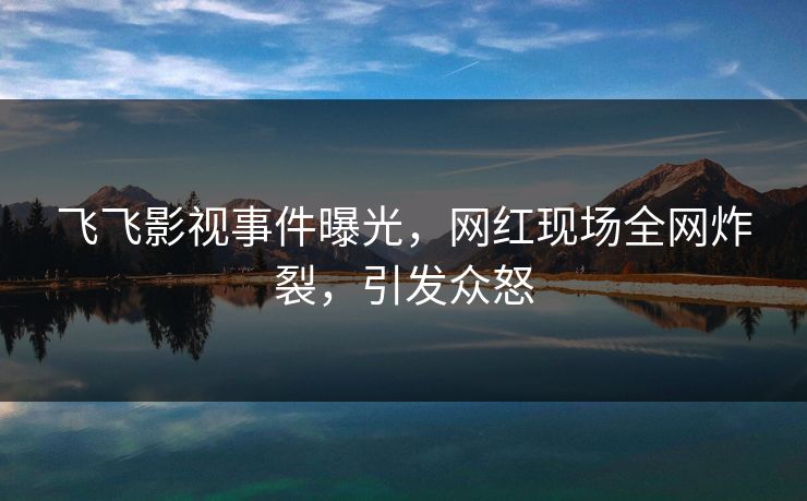 飞飞影视事件曝光，网红现场全网炸裂，引发众怒