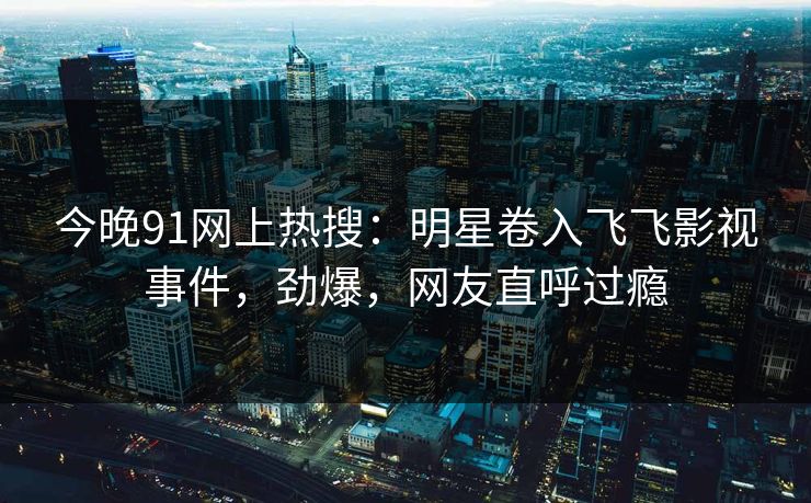 今晚91网上热搜：明星卷入飞飞影视事件，劲爆，网友直呼过瘾