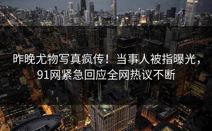 昨晚尤物写真疯传!当事人被指曝光,91网紧急回应全网热议不断