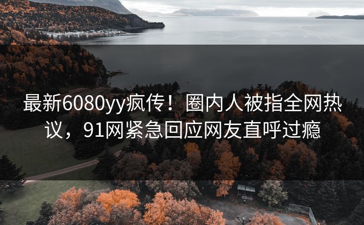 最新6080yy疯传！圈内人被指全网热议，91网紧急回应网友直呼过瘾