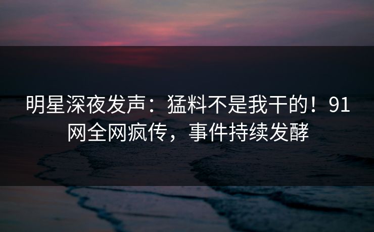 明星深夜发声：猛料不是我干的！91网全网疯传，事件持续发酵