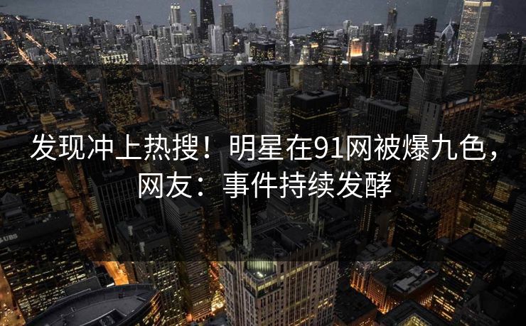 发现冲上热搜！明星在91网被爆九色，网友：事件持续发酵