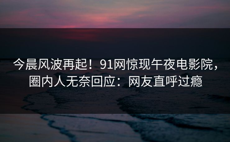 今晨风波再起！91网惊现午夜电影院，圈内人无奈回应：网友直呼过瘾