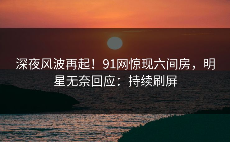 深夜风波再起！91网惊现六间房，明星无奈回应：持续刷屏