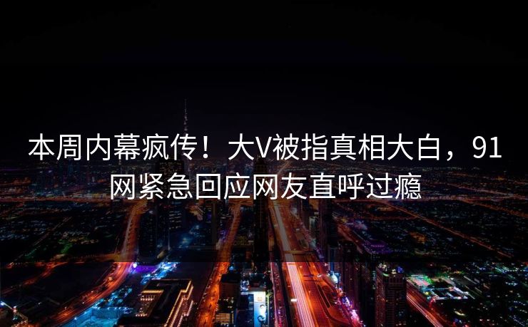 本周内幕疯传！大V被指真相大白，91网紧急回应网友直呼过瘾