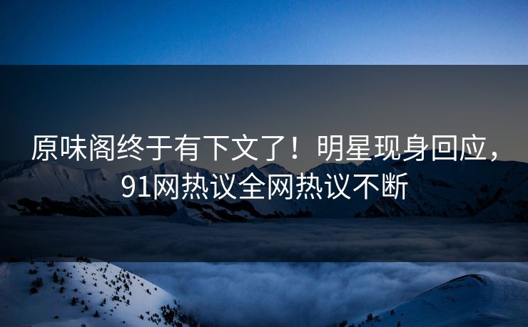原味阁终于有下文了！明星现身回应，91网热议全网热议不断