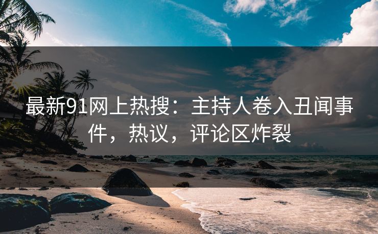 最新91网上热搜：主持人卷入丑闻事件，热议，评论区炸裂