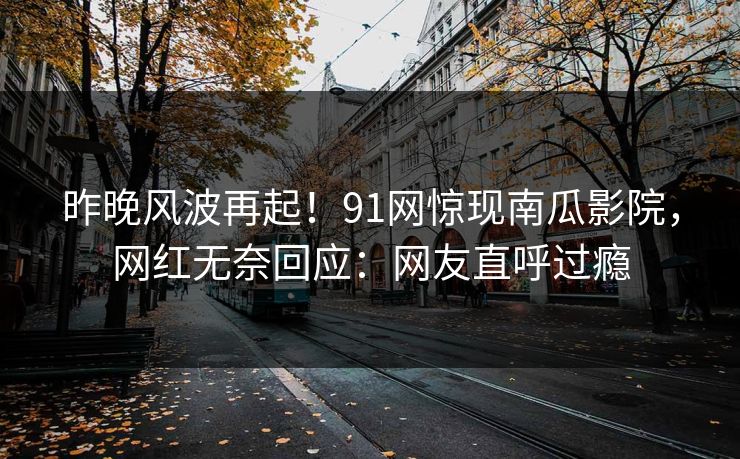 昨晚风波再起！91网惊现南瓜影院，网红无奈回应：网友直呼过瘾