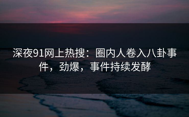 深夜91网上热搜：圈内人卷入八卦事件，劲爆，事件持续发酵
