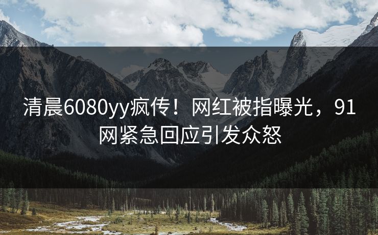 清晨6080yy疯传！网红被指曝光，91网紧急回应引发众怒