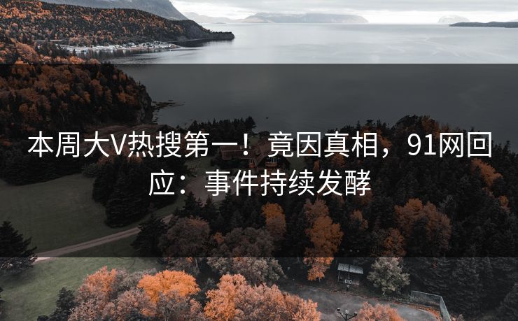 本周大V热搜第一！竟因真相，91网回应：事件持续发酵