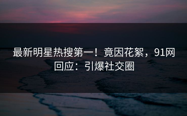 最新明星热搜第一！竟因花絮，91网回应：引爆社交圈