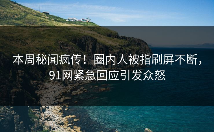 本周秘闻疯传！圈内人被指刷屏不断，91网紧急回应引发众怒
