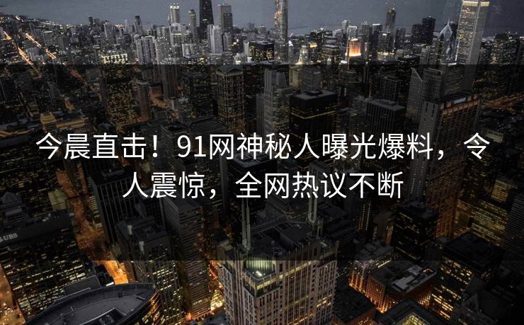 今晨直击！91网神秘人曝光爆料，令人震惊，全网热议不断