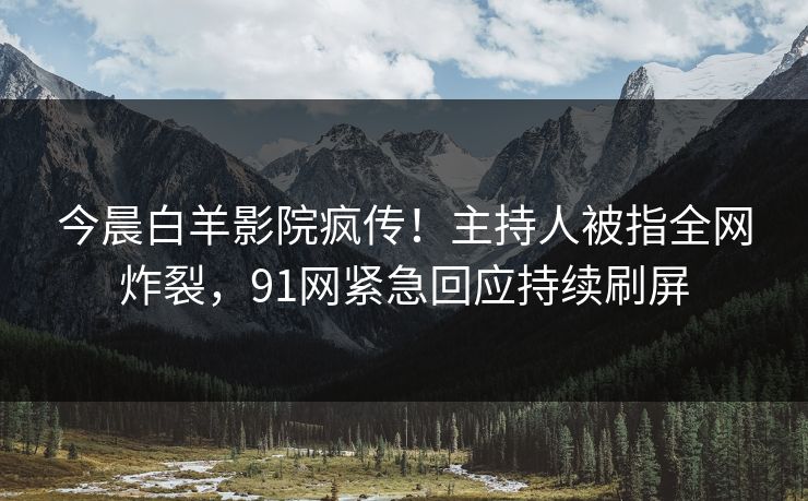 今晨白羊影院疯传！主持人被指全网炸裂，91网紧急回应持续刷屏
