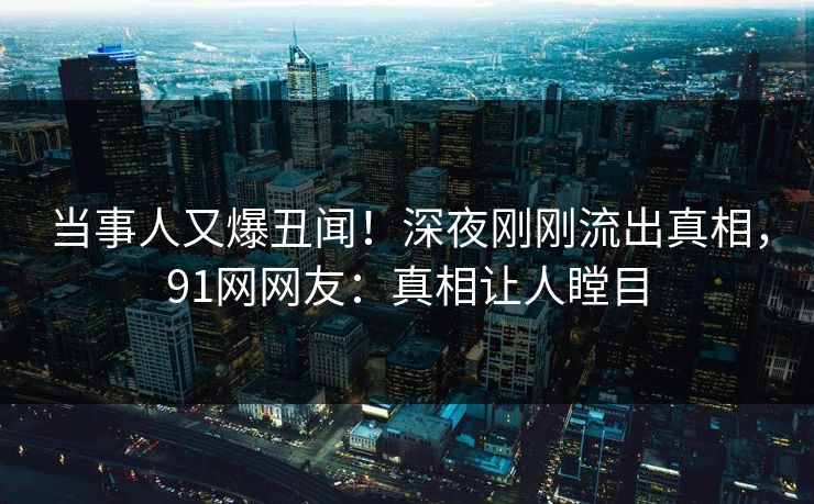 当事人又爆丑闻!深夜刚刚流出真相,91网网友:真相让人瞠目