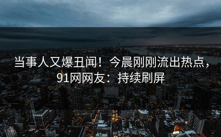 当事人又爆丑闻！今晨刚刚流出热点，91网网友：持续刷屏