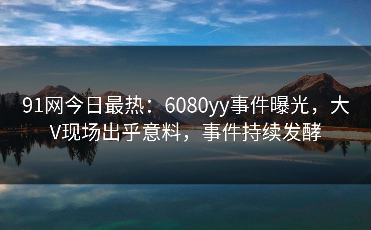 91网今日最热：6080yy事件曝光，大V现场出乎意料，事件持续发酵