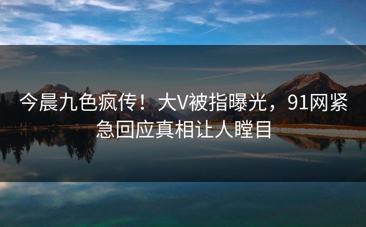 今晨九色疯传！大V被指曝光，91网紧急回应真相让人瞠目