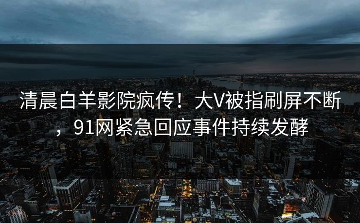 清晨白羊影院疯传！大V被指刷屏不断，91网紧急回应事件持续发酵