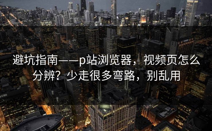 避坑指南——p站浏览器，视频页怎么分辨？少走很多弯路，别乱用