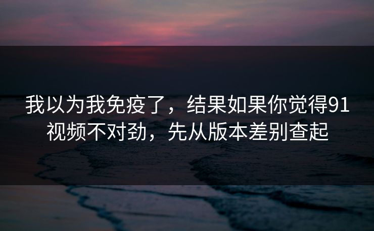 我以为我免疫了，结果如果你觉得91视频不对劲，先从版本差别查起