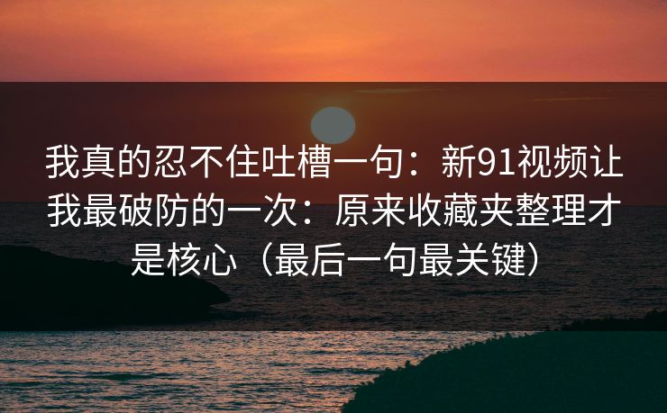 我真的忍不住吐槽一句：新91视频让我最破防的一次：原来收藏夹整理才是核心（最后一句最关键）
