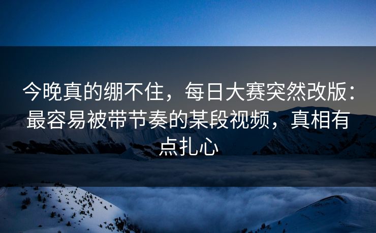 今晚真的绷不住，每日大赛突然改版：最容易被带节奏的某段视频，真相有点扎心