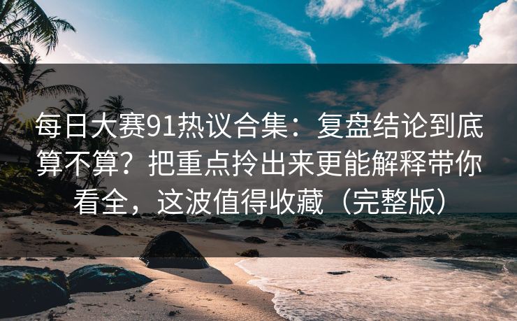 每日大赛91热议合集：复盘结论到底算不算？把重点拎出来更能解释带你看全，这波值得收藏（完整版）