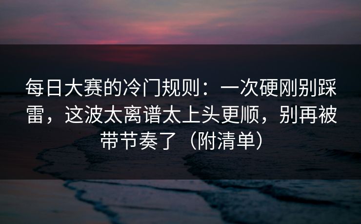 每日大赛的冷门规则:一次硬刚别踩雷,这波太离谱太上头更顺,别再被带节奏了(附清单) 每日大赛的冷门规则:一次硬刚别踩雷,这波太离谱太上头更顺,别再被带节奏了(附清单)