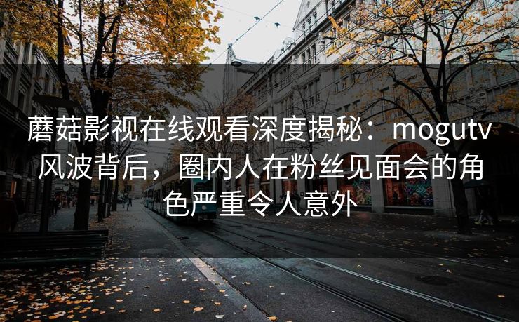 蘑菇影视在线观看深度揭秘：mogutv风波背后，圈内人在粉丝见面会的角色严重令人意外