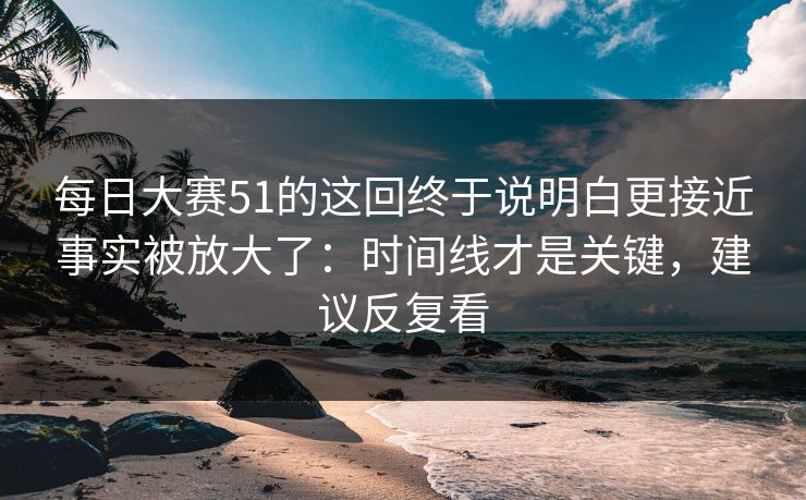 每日大赛51的这回终于说明白更接近事实被放大了：时间线才是关键，建议反复看